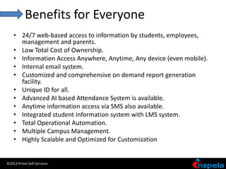 Benefits for Everyone
    • 24/7 web-based access to information by students, employees,
      management and parents.
    • Low Total Cost of Ownership.
    • Information Access Anywhere, Anytime, Any device (even mobile).
    • Internal email system.
    • Customized and comprehensive on demand report generation
      facility.
    • Unique ID for all.
    • Advanced AI based Attendance System is available.
    • Anytime information access via SMS also available.
    • Integrated student information system with LMS system.
    • Total Operational Automation.
    • Multiple Campus Management.
    • Highly Scalable and Optimized for Customization


©2013 Prime Soft Services
 