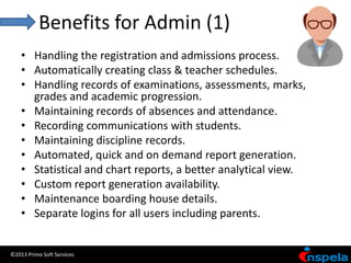 Benefits for Admin (1)
    • Handling the registration and admissions process.
    • Automatically creating class & teacher schedules.
    • Handling records of examinations, assessments, marks,
      grades and academic progression.
    • Maintaining records of absences and attendance.
    • Recording communications with students.
    • Maintaining discipline records.
    • Automated, quick and on demand report generation.
    • Statistical and chart reports, a better analytical view.
    • Custom report generation availability.
    • Maintenance boarding house details.
    • Separate logins for all users including parents.


©2013 Prime Soft Services
 