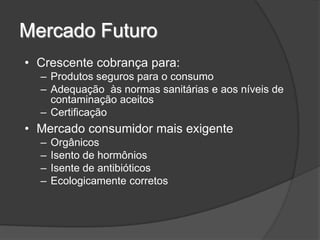 Mercado Futuro
• Crescente cobrança para:
  – Produtos seguros para o consumo
  – Adequação às normas sanitárias e aos níveis de
    contaminação aceitos
  – Certificação
• Mercado consumidor mais exigente
  –   Orgânicos
  –   Isento de hormônios
  –   Isente de antibióticos
  –   Ecologicamente corretos
 