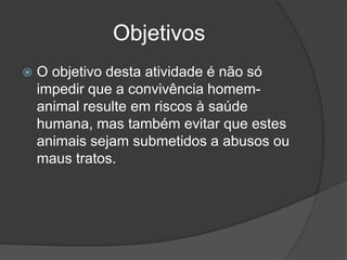 Objetivos
   O objetivo desta atividade é não só
    impedir que a convivência homem-
    animal resulte em riscos à saúde
    humana, mas também evitar que estes
    animais sejam submetidos a abusos ou
    maus tratos.
 