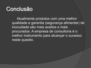 Conclusão
    Atualmente produtos com uma melhor
 qualidade e garantia (segurança alimentar) de
 inocuidade são mais aceitos e mais
 procurados. A empresa de consultoria é o
 melhor instrumento para alcançar o sucesso
 neste quesito.
 