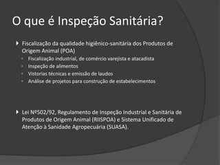 O que é Inspeção Sanitária?
 Fiscalização da qualidade higiênico-sanitária dos Produtos de
  Origem Animal (POA)
  ◦   Fiscalização industrial, de comércio varejista e atacadista
  ◦   Inspeção de alimentos
  ◦   Vistorias técnicas e emissão de laudos
  ◦   Análise de projetos para construção de estabelecimentos




 Lei Nº502/92, Regulamento de Inspeção Industrial e Sanitária de
  Produtos de Origem Animal (RIISPOA) e Sistema Unificado de
  Atenção à Sanidade Agropecuária (SUASA).
 