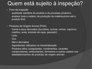 Quem está sujeito à inspeção?
   Foco da inspeção
    ◦ qualidade sanitária do produto e do processo produtivo
    ◦ analisar toda a cadeia, da produção da matéria-prima até o
      produto final

   Produtos de Origem Animal (POA)
    ◦ Carne e seus derivados (bovídeos, suínos, ovinos, caprinos,
      coelhos, aves, animais de caça, pescado)
    ◦ Leite
    ◦ Ovo
    ◦ Mel e derivados
    ◦ Ingredientes utilizados na industrialização
    ◦ Produtos afins (coagulantes, condimentos, corantes,
      conservadores, antioxidantes, fermentos e outros usados nos
      estabelecimentos de produtos de origem animal)
 