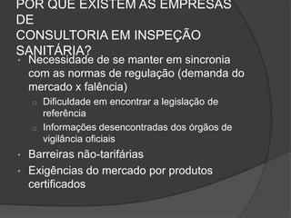 POR QUE EXISTEM AS EMPRESAS
DE
CONSULTORIA EM INSPEÇÃO
SANITÁRIA?
•   Necessidade de se manter em sincronia
    com as normas de regulação (demanda do
    mercado x falência)
    o Dificuldade em encontrar a legislação de
      referência
    o Informações desencontradas dos órgãos de
      vigilância oficiais
• Barreiras não-tarifárias
• Exigências do mercado por produtos
  certificados
 