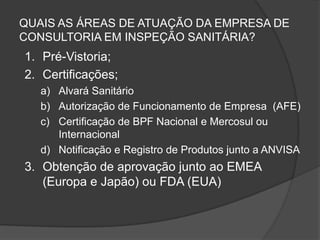 QUAIS AS ÁREAS DE ATUAÇÃO DA EMPRESA DE
CONSULTORIA EM INSPEÇÃO SANITÁRIA?
1. Pré-Vistoria;
2. Certificações;
   a) Alvará Sanitário
   b) Autorização de Funcionamento de Empresa (AFE)
   c) Certificação de BPF Nacional e Mercosul ou
      Internacional
   d) Notificação e Registro de Produtos junto a ANVISA
3. Obtenção de aprovação junto ao EMEA
   (Europa e Japão) ou FDA (EUA)
 