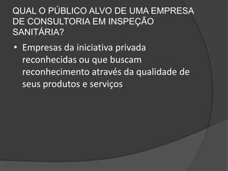QUAL O PÚBLICO ALVO DE UMA EMPRESA
DE CONSULTORIA EM INSPEÇÃO
SANITÁRIA?
• Empresas da iniciativa privada
  reconhecidas ou que buscam
  reconhecimento através da qualidade de
  seus produtos e serviços
 