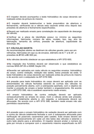 17
O inspetor deverá acompanha o teste hidrostático do corpo devendo ser
realizado antes da pintura do mesmo;
O inspetor deverá testemunhar o teste pneumático de abertura e
fechamento, verificando se a válvula esta vazando antes e/ou depois das
pressões de abertura e fechamento especificadas;
Deverá ser realizado ensaio para constatação da capacidade de descarga
da válvula;
Verificar se a placa de identifição possui no mínimo as seguintes
informações: fabricante, número de série, modelo, tipo, tag, ano de
fabricação, tamanho do orifício, pressão de abertura, capacidade de
descarga, etc.
6.7- VÁLVULAS GAVETA
As recomendações abaixo se destinam ás válvulas gaveta, para uso em
refinarias, fabricadas em aço ou de encaixe, diâmetro de ᴓ 1” a ᴓ 24”, e
pressões de #150 a #2.500 psi;
As válvulas deverão obedecer ao que estabelece a API STD 600;
Na inspeção dos fundidos deverá ser observado o que estabelece as
normas MSS-SP-55 e ASME Seção VIII;
Deverão ser aplicados em cada válvula os seguintes ensaios: hidrostático
do corpo, contra vedação, vedação das sedes, baixa pressão da sede. O
teste hidrostático do corpo devendo ser realizado antes da pintura do mesmo
e de acordo com o estipulado na API STD 598;
A pressão para teste hidrostático do corpo deverá ser aplicada com as
extremidades da válvula fechadas estando às cunhas das válvulas na
posição parcialmente aberta, com a sobreposta apertada, com o objetivo de
manter a pressão de ensaio e testar também o engaxetamento. De acordo
com a API STD 598, não é aceitável vazamento neste ensaio;
O ensaio hidrostático de contra vedação deverá ser aplicado
consacutivamente ao ensaio do corpo. Com a válvula ainda sob pressão,
deverá ser totalmente aberta e, em seguida, a sobreposta deverá ser
afrouxada. De acordo com a API STD 598, também neste ensaio não são
permitidos vazamentos;
A pressão para o ensaio hidrostático de vedação deverá ser aplicada com
a cunha da válvula totalmente fechada e com a sobreposta afrouxada para
verificação de possíveis vazamentos pelo castelo. Este ensaio deverá ser
aplicado, sucessivamente em cada um dos lados das válvulas e estando o
outro lado aberto para a atmosfera. O inspetor deverá anotar o número da
gota por minuto a comparar com o vazamento máximo especificado na API
 