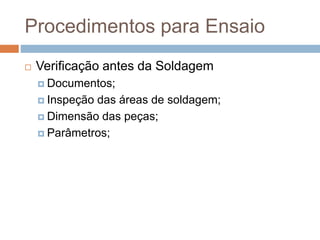 Procedimentos para Ensaio
 Verificação antes da Soldagem
 Documentos;
 Inspeção das áreas de soldagem;
 Dimensão das peças;
 Parâmetros;
 