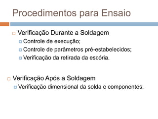 Procedimentos para Ensaio
 Verificação Durante a Soldagem
 Controle de execução;
 Controle de parâmetros pré-estabelecidos;
 Verificação da retirada da escória.
 Verificação Após a Soldagem
 Verificação dimensional da solda e componentes;
 