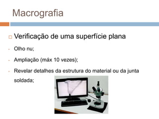 Macrografia
 Verificação de uma superfície plana
• Olho nu;
• Ampliação (máx 10 vezes);
• Revelar detalhes da estrutura do material ou da junta
soldada;
 