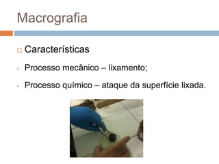 Macrografia
 Características
• Processo mecânico – lixamento;
• Processo químico – ataque da superfície lixada.
 