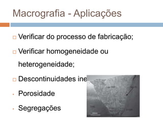 Macrografia - Aplicações
 Verificar do processo de fabricação;
 Verificar homogeneidade ou
heterogeneidade;
 Descontinuidades inerentes do metal:
• Porosidade
• Segregações
 