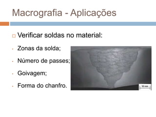 Macrografia - Aplicações
 Verificar soldas no material:
• Zonas da solda;
• Número de passes;
• Goivagem;
• Forma do chanfro.
 