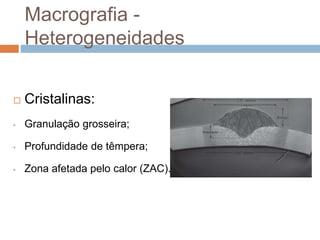 Macrografia -
Heterogeneidades
 Cristalinas:
• Granulação grosseira;
• Profundidade de têmpera;
• Zona afetada pelo calor (ZAC).
 