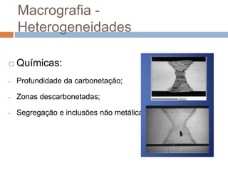 Macrografia -
Heterogeneidades
 Químicas:
• Profundidade da carbonetação;
• Zonas descarbonetadas;
• Segregação e inclusões não metálicas.
 