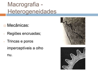 Macrografia -
Heterogeneidades
 Mecânicas:
• Regiões encruadas;
• Trincas e poros
imperceptíveis a olho
nu.
 