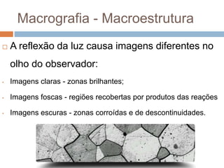 Macrografia - Macroestrutura
 A reflexão da luz causa imagens diferentes no
olho do observador:
• Imagens claras - zonas brilhantes;
• Imagens foscas - regiões recobertas por produtos das reações
• Imagens escuras - zonas corroídas e de descontinuidades.
 