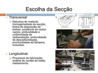 Escolha da Secção
 Transversal:
 Natureza do material;
homogeinedade da secção,
forma de disposição de
bolhas, existência de restos
vazios, profundidade e
uniformidade de
carbonetação, profundidade
de descarbonetação,
pronfundidade de têmpera,
inclusões.
 Longitudinal:
 Processos de fabricação,
análise de cordão de solda,
cladeamento.
 