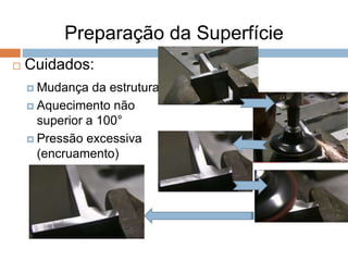 Preparação da Superfície
 Cuidados:
 Mudança da estrutura
 Aquecimento não
superior a 100°
 Pressão excessiva
(encruamento)
 