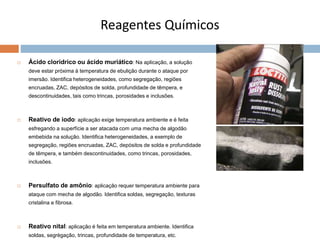 Reagentes Químicos
 Ácido clorídrico ou ácido muriático: Na aplicação, a solução
deve estar próxima à temperatura de ebulição durante o ataque por
imersão. Identifica heterogeneidades, como segregação, regiões
encruadas, ZAC, depósitos de solda, profundidade de têmpera, e
descontinuidades, tais como trincas, porosidades e inclusões.
 Reativo de iodo: aplicação exige temperatura ambiente e é feita
esfregando a superfície a ser atacada com uma mecha de algodão
embebida na solução. Identifica heterogeneidades, a exemplo de
segregação, regiões encruadas, ZAC, depósitos de solda e profundidade
de têmpera, e também descontinuidades, como trincas, porosidades,
inclusões.
 Persulfato de amônio: aplicação requer temperatura ambiente para
ataque com mecha de algodão. Identifica soldas, segregação, texturas
cristalina e fibrosa.
 Reativo nital: aplicação é feita em temperatura ambiente. Identifica
soldas, segrègação, trincas, profundidade de temperatura, etc.
 