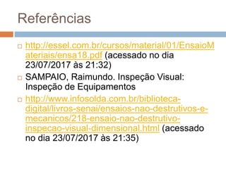 Referências
 http://essel.com.br/cursos/material/01/EnsaioM
ateriais/ensa18.pdf (acessado no dia
23/07/2017 às 21:32)
 SAMPAIO, Raimundo. Inspeção Visual:
Inspeção de Equipamentos
 http://www.infosolda.com.br/biblioteca-
digital/livros-senai/ensaios-nao-destrutivos-e-
mecanicos/218-ensaio-nao-destrutivo-
inspecao-visual-dimensional.html (acessado
no dia 23/07/2017 às 21:35)
 
