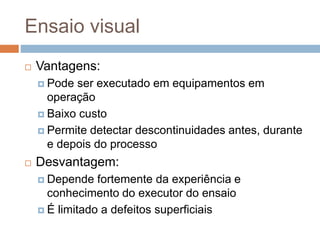 Ensaio visual
 Vantagens:
 Pode ser executado em equipamentos em
operação
 Baixo custo
 Permite detectar descontinuidades antes, durante
e depois do processo
 Desvantagem:
 Depende fortemente da experiência e
conhecimento do executor do ensaio
 É limitado a defeitos superficiais
 