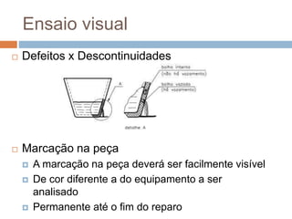Ensaio visual
 Defeitos x Descontinuidades
 Marcação na peça
 A marcação na peça deverá ser facilmente visível
 De cor diferente a do equipamento a ser
analisado
 Permanente até o fim do reparo
 