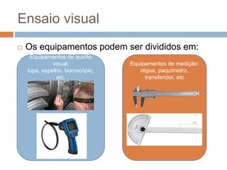 Ensaio visual
 Os equipamentos podem ser divididos em:
Equipamentos de auxílio
visual:
lupa, espelho, boroscópio,
etc.
Equipamentos de medição:
régua, paquímetro,
transferidor, etc
 