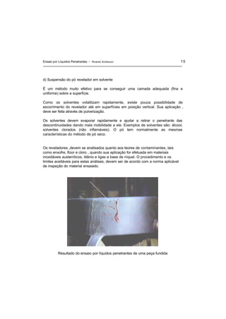 Ensaio por Líquidos Penetrantes - Ricardo Andreucci 15
d) Suspensão do pó revelador em solvente
É um método muito efetivo para se conseguir uma camada adequada (fina e
uniforme) sobre a superfície.
Como os solventes volatilizam rapidamente, existe pouca possibilidade de
escorrimento do revelador até em superfícies em posição vertical. Sua aplicação ,
deve ser feita através de pulverização.
Os solventes devem evaporar rapidamente e ajudar a retirar o penetrante das
descontinuidades dando mais mobilidade a ele. Exemplos de solventes são: álcool,
solventes clorados (não inflamáveis). O pó tem normalmente as mesmas
características do método de pó seco.
Os reveladores ,devem se analisados quanto aos teores de contaminantes, tais
como enxofre, flúor e cloro , quando sua aplicação for efetuada em materiais
inoxidáveis austeníticos, titânio e ligas a base de níquel. O procedimento e os
limites aceitáveis para estas análises, devem ser de acordo com a norma aplicável
de inspeção do material ensaiado.
Resultado do ensaio por líquidos penetrantes de uma peça fundida
 