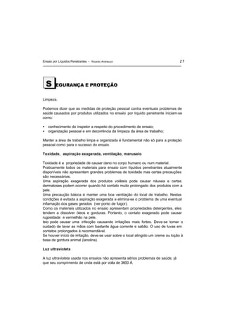 Ensaio por Líquidos Penetrantes - Ricardo Andreucci 27
EGURANÇA E PROTEÇÃO
Limpeza.
Podemos dizer que as medidas de proteção pessoal contra eventuais problemas de
saúde causados por produtos utilizados no ensaio por líquido penetrante iniciam-se
como:
• conhecimento do inspetor a respeito do procedimento de ensaio;
• organização pessoal e em decorrência da limpeza da área de trabalho;
Manter a área de trabalho limpa e organizada é fundamental não só para a proteção
pessoal como para o sucesso do ensaio.
Toxidade, aspiração exagerada, ventilação, manuseio
Toxidade é a propriedade de causar dano no corpo humano ou num material.
Praticamente todos os materiais para ensaio com líquidos penetrantes atualmente
disponíveis não apresentam grandes problemas de toxidade mas certas precauções
são necessárias.
Uma aspiração exagerada dos produtos voláteis pode causar náusea e certas
dermatoses podem ocorrer quando há contato muito prolongado dos produtos com a
pele.
Uma precaução básica é manter uma boa ventilação do local de trabalho. Nestas
condições é evitada a aspiração exagerada e elimina-se o problema de uma eventual
inflamação dos gases gerados (ver ponto de fulgor).
Como os materiais utilizados no ensaio apresentam propriedades detergentes, eles
tendem a dissolver óleos e gorduras. Portanto, o contato exagerado pode causar
rugosidade e vermelhão na pele.
Isto pode causar uma infecção causando irritações mais fortes. Deve-se tomar o
cuidado de lavar as mãos com bastante água corrente e sabão. O uso de luvas em
contatos prolongados é recomendável.
Se houver início de irritação, deve-se usar sobre o local atingido um creme ou loção à
base de gordura animal (lanolina).
Luz ultravioleta
A luz ultravioleta usada nos ensaios não apresenta sérios problemas de saúde, já
que seu comprimento de onda está por volta de 3600 Å.
S
 
