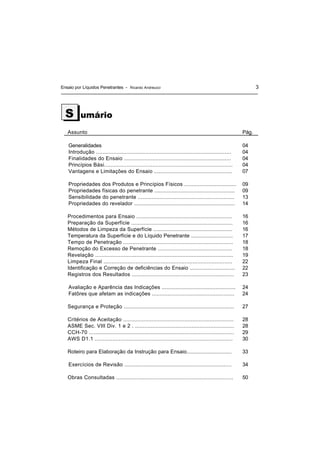 Ensaio por Líquidos Penetrantes - Ricardo Andreucci 3
umário
Assunto Pág.
Generalidades
Introdução .....................................................................................
Finalidades do Ensaio ....................................................................
Princípios Bási................................................................................
Vantagens e Limitações do Ensaio ..................................................
04
04
04
04
07
Propriedades dos Produtos e Princípios Físicos ..................................
Propriedades físicas do penetrante ....................................................
Sensibilidade do penetrante ..............................................................
Propriedades do revelador .................................................................
09
09
13
14
Procedimentos para Ensaio .............................................................
Preparação da Superfície .................................................................
Métodos de Limpeza da Superfície ...................................................
Temperatura da Superfície e do Líquido Penetrante ............................
Tempo de Penetração ......................................................................
Remoção do Excesso de Penetrante ................................................
Revelação .......................................................................................
Limpeza Final .................................................................................
Identificação e Correção de deficiências do Ensaio ..............................
Registros dos Resultados .................................................................
16
16
16
17
18
18
19
22
22
23
Avaliação e Aparência das Indicações ................................................
Fatôres que afetam as indicações .....................................................
24
24
Segurança e Proteção ...................................................................... 27
Critérios de Aceitação ......................................................................
ASME Sec. VIII Div. 1 e 2 . ...............................................................
CCH-70 ...........................................................................................
AWS D1.1 ......................................................................................
28
28
29
30
Roteiro para Elaboração da Instrução para Ensaio.............................. 33
Exercícios de Revisão .................................................................... 34
Obras Consultadas .......................................................................... 50
S
 