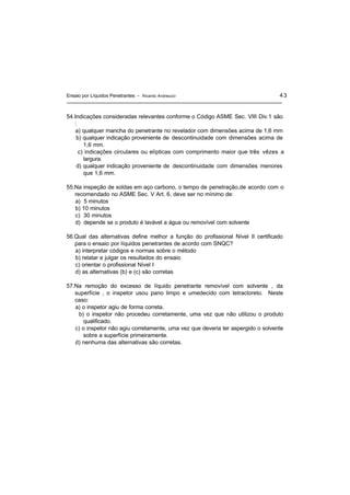 Ensaio por Líquidos Penetrantes - Ricardo Andreucci 43
54.Indicações consideradas relevantes conforme o Código ASME Sec. VIII Div.1 são
:
a) qualquer mancha do penetrante no revelador com dimensões acima de 1,6 mm
b) qualquer indicação proveniente de descontinuidade com dimensões acima de
1,6 mm.
c) indicações circulares ou elípticas com comprimento maior que três vêzes a
largura.
d) qualquer indicação proveniente de descontinuidade com dimensões menores
que 1,6 mm.
55.Na inspeção de soldas em aço carbono, o tempo de penetração,de acordo com o
recomendado no ASME Sec. V Art. 6, deve ser no mínimo de:
a) 5 minutos
b) 10 minutos
c) 30 minutos
d) depende se o produto é lavável a água ou removível com solvente
56.Qual das alternativas define melhor a função do profissional Nível II certificado
para o ensaio por líquidos penetrantes de acordo com SNQC?
a) interpretar códigos e normas sobre o método
b) relatar e julgar os resultados do ensaio
c) orientar o profissional Nível I
d) as alternativas (b) e (c) são corretas
57.Na remoção do excesso de líquido penetrante removível com solvente , da
superfície , o inspetor usou pano limpo e umedecido com tetracloreto. Neste
caso:
a) o inspetor agiu de forma correta.
b) o inspetor não procedeu corretamente, uma vez que não utilizou o produto
qualificado.
c) o inspetor não agiu corretamente, uma vez que deveria ter aspergido o solvente
sobre a superfície primeiramente.
d) nenhuma das alternativas são corretas.
 