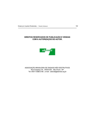 Ensaio por Líquidos Penetrantes - Ricardo Andreucci 52
DIREITOS RESERVADOS DE PUBLICAÇÃO E VENDAS
COM A AUTORIZAÇÃO DO AUTOR.
ASSOCIAÇÃO BRASILEIRA DE ENSAIOS NÃO DESTRUTIVOS
Rua Guapiaçu 05 , 04024-020 , São Paulo / SP
Tel: 0XX11-5586-3199 , e-mail : abende@abende.org.br
 