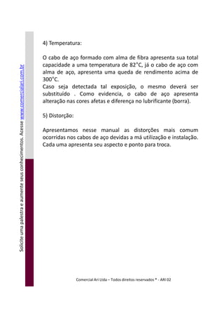 4) Temperatura:
O cabo de aço formado com alma de fibra apresenta sua total
capacidade a uma temperatura de 82°C, já o cabo de aço com
alma de aço, apresenta uma queda de rendimento acima de
300°C.
Caso seja detectada tal exposição, o mesmo deverá ser
substituído . Como evidencia, o cabo de aço apresenta
alteração nas cores afetas e diferença no lubrificante (borra).
5) Distorção:
Apresentamos nesse manual as distorções mais comum
ocorridas nos cabos de aço devidas a má utilização e instalação.
Cada uma apresenta seu aspecto e ponto para troca.
Soliciteumapalestraeaumenteseusconhecimentos.Acessewww.comercialari.com.br
Comercial Ari Ltda – Todos direitos reservados ® - ARI 02
Soliciteumapalestraeaumenteseusconhecimentos.Acesse
 