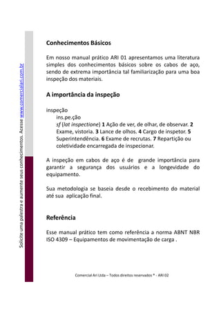 Conhecimentos Básicos
Em nosso manual prático ARI 01 apresentamos uma literatura
simples dos conhecimentos básicos sobre os cabos de aço,
sendo de extrema importância tal familiarização para uma boa
inspeção dos materiais.
A importância da inspeção
inspeção
ins.pe.ção
sf (lat inspectione) 1 Ação de ver, de olhar, de observar. 2
Exame, vistoria. 3 Lance de olhos. 4 Cargo de inspetor. 5
Superintendência. 6 Exame de recrutas. 7 Repartição ou
coletividade encarregada de inspecionar.
A inspeção em cabos de aço é de grande importância para
Soliciteumapalestraeaumenteseusconhecimentos.Acessewww.comercialari.com.br
A inspeção em cabos de aço é de grande importância para
garantir a segurança dos usuários e a longevidade do
equipamento.
Sua metodologia se baseia desde o recebimento do material
até sua aplicação final.
Referência
Esse manual prático tem como referência a norma ABNT NBR
ISO 4309 – Equipamentos de movimentação de carga .
Comercial Ari Ltda – Todos direitos reservados ® - ARI 02
Soliciteumapalestraeaumenteseusconhecimentos.Acesse
 