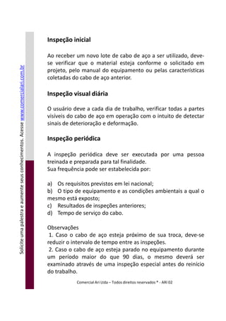 Inspeção inicial
Ao receber um novo lote de cabo de aço a ser utilizado, deve-
se verificar que o material esteja conforme o solicitado em
projeto, pelo manual do equipamento ou pelas características
coletadas do cabo de aço anterior.
Inspeção visual diária
O usuário deve a cada dia de trabalho, verificar todas a partes
visíveis do cabo de aço em operação com o intuito de detectar
sinais de deterioração e deformação.
Inspeção periódica
A inspeção periódica deve ser executada por uma pessoa
treinada e preparada para tal finalidade.
Soliciteumapalestraeaumenteseusconhecimentos.Acessewww.comercialari.com.br
treinada e preparada para tal finalidade.
Sua frequência pode ser estabelecida por:
a) Os requisitos previstos em lei nacional;
b) O tipo de equipamento e as condições ambientais a qual o
mesmo está exposto;
c) Resultados de inspeções anteriores;
d) Tempo de serviço do cabo.
Observações
1. Caso o cabo de aço esteja próximo de sua troca, deve-se
reduzir o intervalo de tempo entre as inspeções.
2. Caso o cabo de aço esteja parado no equipamento durante
um período maior do que 90 dias, o mesmo deverá ser
examinado através de uma inspeção especial antes do reinício
do trabalho.
Comercial Ari Ltda – Todos direitos reservados ® - ARI 02
Soliciteumapalestraeaumenteseusconhecimentos.Acesse
 
