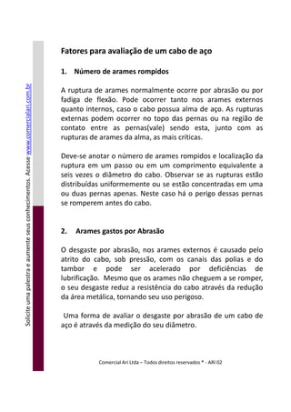 Fatores para avaliação de um cabo de aço
1. Número de arames rompidos
A ruptura de arames normalmente ocorre por abrasão ou por
fadiga de flexão. Pode ocorrer tanto nos arames externos
quanto internos, caso o cabo possua alma de aço. As rupturas
externas podem ocorrer no topo das pernas ou na região de
contato entre as pernas(vale) sendo esta, junto com as
rupturas de arames da alma, as mais críticas.
Deve-se anotar o número de arames rompidos e localização da
ruptura em um passo ou em um comprimento equivalente a
seis vezes o diâmetro do cabo. Observar se as rupturas estão
distribuídas uniformemente ou se estão concentradas em uma
ou duas pernas apenas. Neste caso há o perigo dessas pernas
se romperem antes do cabo.
Soliciteumapalestraeaumenteseusconhecimentos.Acessewww.comercialari.com.br
se romperem antes do cabo.
2. Arames gastos por Abrasão
O desgaste por abrasão, nos arames externos é causado pelo
atrito do cabo, sob pressão, com os canais das polias e do
tambor e pode ser acelerado por deficiências de
lubrificação. Mesmo que os arames não cheguem a se romper,
o seu desgaste reduz a resistência do cabo através da redução
da área metálica, tornando seu uso perigoso.
Uma forma de avaliar o desgaste por abrasão de um cabo de
aço é através da medição do seu diâmetro.
Comercial Ari Ltda – Todos direitos reservados ® - ARI 02
Soliciteumapalestraeaumenteseusconhecimentos.Acesse
 