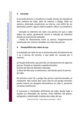 3. Corrosão
A corrosão diminui a resistência à tração através da redução da
área metálica do cabo, além de acelerar a fadiga. Pode ser
externa, detectada visualmente ou interna, mais difícil de ser
detectada, porém, alguns indícios podem indicar sua existência:
- Variação no diâmetro do cabo: nos pontos em que o cabo
dobra nas polias, geralmente ocorre a redução do diâmetro
devido ao aumento da oxidação.
- Perda de afastamento entre as pernas: freqüentemente
combinada com arames rompidos nos vales das pernas.
4. Desequilíbrio dos cabos de aço
A ondulação do cabo de aço é provocada pelo afundamento de
1 ou 2 pernas do mesmo, e que pode ser causada por 3
motivos:
Soliciteumapalestraeaumenteseusconhecimentos.Acessewww.comercialari.com.br
motivos:
a) Fixação deficiente, que permite um deslizamento de algumas
pernas, ficando as restantes supertensionadas;
b) Alma de fibra de diâmetro reduzido;
c) Alma de fibra que se deteriorou, não dando apoio às pernas
do cabo.
No primeiro caso há o perigo das pernas supertensionadas se
romperem. Nos outros dois casos não há um perigo iminente,
porém haverá um desgaste desuniforme no cabo e, portanto,
um baixo rendimento.
O manuseio e instalações deficientes do cabo, dando lugar a
torções ou distorções do mesmo. Estes defeitos são graves,
obrigando a substituição imediata dos cabos de aço.
Comercial Ari Ltda – Todos direitos reservados ® - ARI 02
Soliciteumapalestraeaumenteseusconhecimentos.Acesse
 