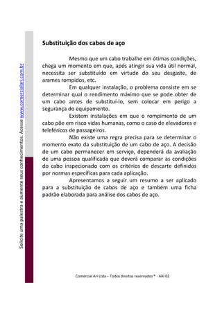 Substituição dos cabos de aço
Mesmo que um cabo trabalhe em ótimas condições,
chega um momento em que, após atingir sua vida útil normal,
necessita ser substituído em virtude do seu desgaste, de
arames rompidos, etc.
Em qualquer instalação, o problema consiste em se
determinar qual o rendimento máximo que se pode obter de
um cabo antes de substituí-lo, sem colocar em perigo a
segurança do equipamento.
Existem instalações em que o rompimento de um
cabo põe em risco vidas humanas, como o caso de elevadores e
teleféricos de passageiros.
Não existe uma regra precisa para se determinar o
momento exato da substituição de um cabo de aço. A decisão
de um cabo permanecer em serviço, dependerá da avaliação
de uma pessoa qualificada que deverá comparar as condições
Soliciteumapalestraeaumenteseusconhecimentos.Acessewww.comercialari.com.br
Comercial Ari Ltda – Todos direitos reservados ® - ARI 02
de uma pessoa qualificada que deverá comparar as condições
do cabo inspecionado com os critérios de descarte definidos
por normas específicas para cada aplicação.
Apresentamos a seguir um resumo a ser aplicado
para a substituição de cabos de aço e também uma ficha
padrão elaborada para análise dos cabos de aço.
Soliciteumapalestraeaumenteseusconhecimentos.Acesse
 