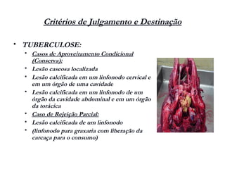 Critérios de Julgamento e Destinação
 TUBERCULOSE:
 Casos de Aproveitamento Condicional
(Conserva):
 Lesão caseosa localizada
 Lesão calcificada em um linfonodo cervical e
em um órgão de uma cavidade
 Lesão calcificada em um linfonodo de um
órgão da cavidade abdominal e em um órgão
da torácica
 Caso de Rejeição Parcial:
 Lesão calcificada de um linfonodo
 (linfonodo para graxaria com liberação da
carcaça para o consumo)
 