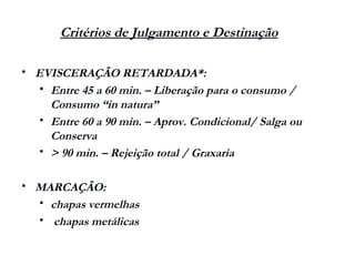 Critérios de Julgamento e Destinação
 EVISCERAÇÃO RETARDADA*:
 Entre 45 a 60 min. – Liberação para o consumo /
Consumo “in natura”
 Entre 60 a 90 min. – Aprov. Condicional/ Salga ou
Conserva
 > 90 min. – Rejeição total / Graxaria
 MARCAÇÃO:
 chapas vermelhas
 chapas metálicas
 