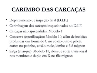 CARIMBO DAS CARCAÇAS
 Departamento de inspeção final (D.I.F.)
 Carimbagem das carcaças inspecionadas no D.I.F.
 Carcaças não apreendidas: Modelo 1
 Conserva (esterilização): Modelo 10, além de incisões
profundas em forma de C no coxão duro e paleta;
cortes no patinho, coxão mole, lombo e filé mignon
 Salga (charque): Modelo 11, além de corte transversal
nos membros e duplo em X no filé mignon
 