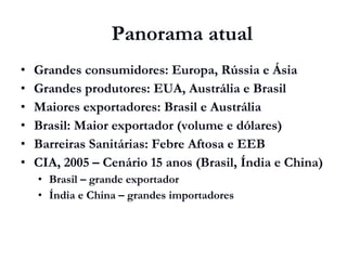 Grandes consumidores: Europa, Rússia e Ásia
 Grandes produtores: EUA, Austrália e Brasil
 Maiores exportadores: Brasil e Austrália
 Brasil: Maior exportador (volume e dólares)
 Barreiras Sanitárias: Febre Aftosa e EEB
 CIA, 2005 – Cenário 15 anos (Brasil, Índia e China)
 Brasil – grande exportador
 Índia e China – grandes importadores
Panorama atual
 