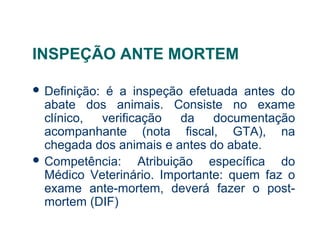 INSPEÇÃO ANTE MORTEM
 Definição: é a inspeção efetuada antes do
abate dos animais. Consiste no exame
clínico, verificação da documentação
acompanhante (nota fiscal, GTA), na
chegada dos animais e antes do abate.
 Competência: Atribuição específica do
Médico Veterinário. Importante: quem faz o
exame ante-mortem, deverá fazer o post-
mortem (DIF)
 
