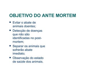 OBJETIVO DO ANTE MORTEM
 Evitar o abate de
animais doentes;
 Detecção de doenças
que não são
identificadas no post-
mortem;
 Separar os animais que
sofrerão abate
imediato;
 Observação do estado
de saúde dos animais.
 
