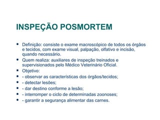 INSPEÇÃO POSMORTEM
 Definição: consiste o exame macroscópico de todos os órgãos
e tecidos, com exame visual, palpação, olfativo e incisão,
quando necessário.
 Quem realiza: auxiliares de inspeção treinados e
supervisionados pelo Médico Veterinário Oficial.
 Objetivo:
 - observar as características dos órgãos/tecidos;
 - detectar lesões;
 - dar destino conforme a lesão;
 - interromper o ciclo de determinadas zoonoses;
 - garantir a segurança alimentar das carnes.
 