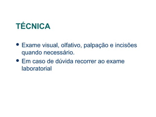 TÉCNICA
 Exame visual, olfativo, palpação e incisões
quando necessário.
 Em caso de dúvida recorrer ao exame
laboratorial
 