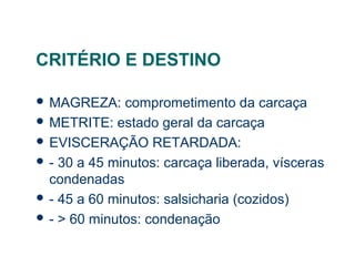 CRITÉRIO E DESTINO
 MAGREZA: comprometimento da carcaça
 METRITE: estado geral da carcaça
 EVISCERAÇÃO RETARDADA:
 - 30 a 45 minutos: carcaça liberada, vísceras
condenadas
 - 45 a 60 minutos: salsicharia (cozidos)
 - > 60 minutos: condenação
 