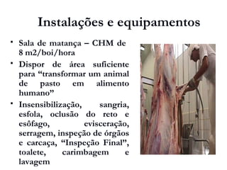 Instalações e equipamentos
 Sala de matança – CHM de
8 m2/boi/hora
 Dispor de área suficiente
para “transformar um animal
de pasto em alimento
humano”
 Insensibilização, sangria,
esfola, oclusão do reto e
esôfago, evisceração,
serragem, inspeção de órgãos
e carcaça, “Inspeção Final”,
toalete, carimbagem e
lavagem
 