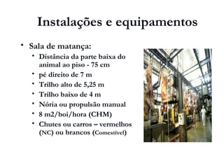 Instalações e equipamentos
 Sala de matança:
 Distância da parte baixa do
animal ao piso - 75 cm
 pé direito de 7 m
 Trilho alto de 5,25 m
 Trilho baixo de 4 m
 Nória ou propulsão manual
 8 m2/boi/hora (CHM)
 Chutes ou carros – vermelhos
(NC) ou brancos (Comestível)
 